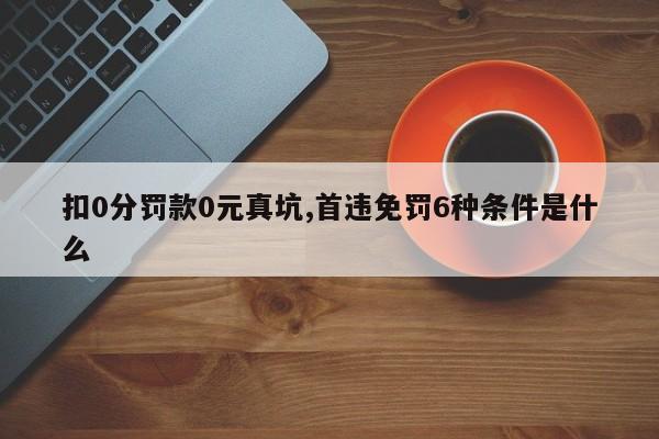 扣0分罚款0元真坑,首违免罚6种条件是什么