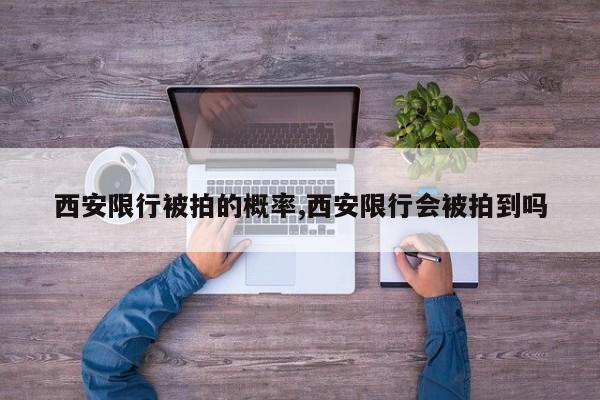 西安限行被拍的概率,西安限行会被拍到吗