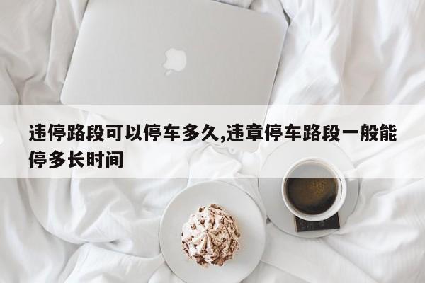违停路段可以停车多久,违章停车路段一般能停多长时间