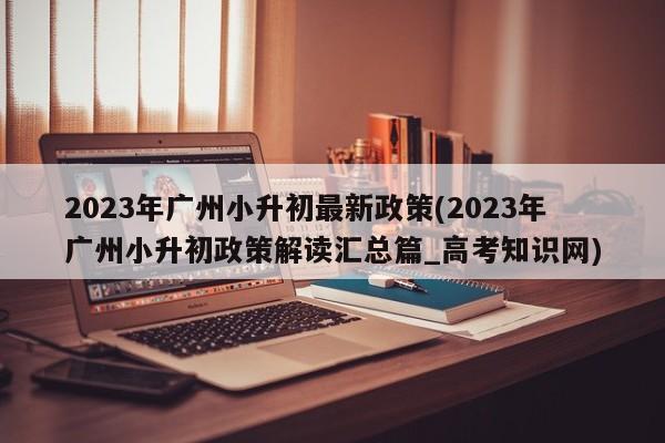 2023年广州小升初最新政策(2023年广州小升初政策解读汇总篇_高考知识网)