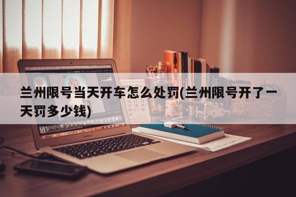 兰州限号当天开车怎么处罚(兰州限号开了一天罚多少钱)