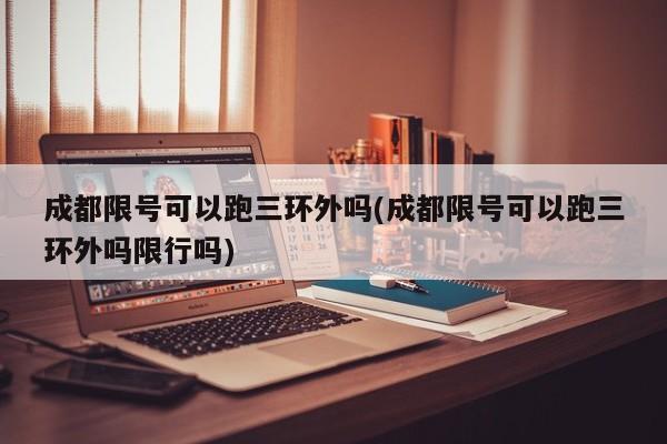 成都限号可以跑三环外吗(成都限号可以跑三环外吗限行吗)