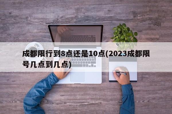 成都限行到8点还是10点(2023成都限号几点到几点)