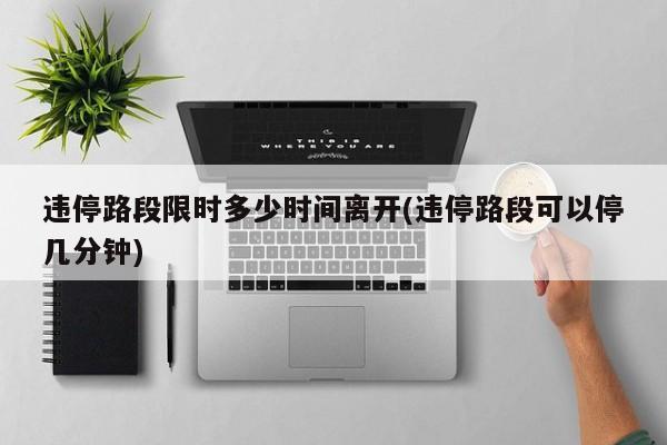 违停路段限时多少时间离开(违停路段可以停几分钟)